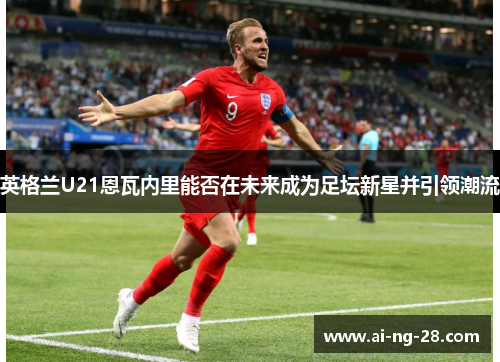 英格兰U21恩瓦内里能否在未来成为足坛新星并引领潮流