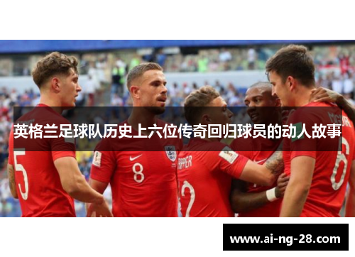 英格兰足球队历史上六位传奇回归球员的动人故事 英格兰足球队历史上六位传奇回归球员的动人故事