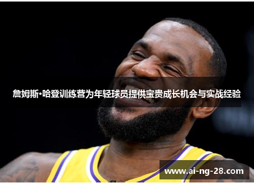 詹姆斯·哈登训练营为年轻球员提供宝贵成长机会与实战经验 詹姆斯·哈登训练营为年轻球员提供宝贵成长机会与实战经验