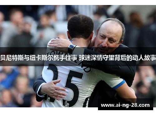 贝尼特斯与纽卡斯尔携手往事 球迷深情守望背后的动人故事 贝尼特斯与纽卡斯尔携手往事 球迷深情守望背后的动人故事