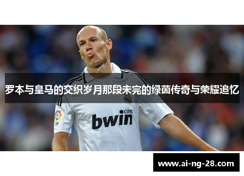 罗本与皇马的交织岁月那段未完的绿茵传奇与荣耀追忆 罗本与皇马的交织岁月那段未完的绿茵传奇与荣耀追忆