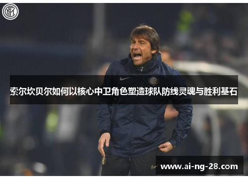 索尔坎贝尔如何以核心中卫角色塑造球队防线灵魂与胜利基石 索尔坎贝尔如何以核心中卫角色塑造球队防线灵魂与胜利基石