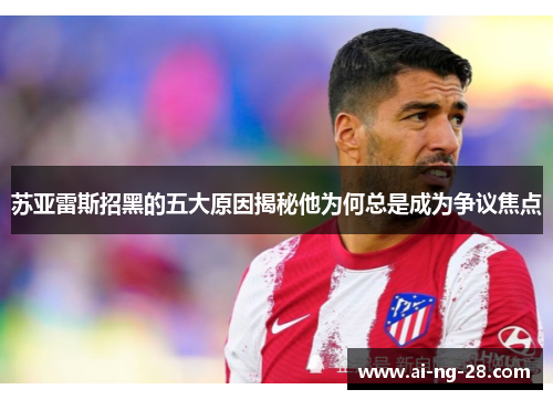 苏亚雷斯招黑的五大原因揭秘他为何总是成为争议焦点 苏亚雷斯招黑的五大原因揭秘他为何总是成为争议焦点