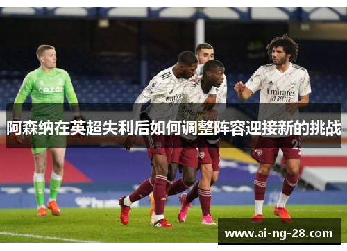 阿森纳在英超失利后如何调整阵容迎接新的挑战 阿森纳在英超失利后如何调整阵容迎接新的挑战