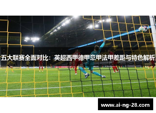 五大联赛全面对比:英超西甲德甲意甲法甲差距与特色解析 五大联赛全面对比:英超西甲德甲意甲法甲差距与特色解析