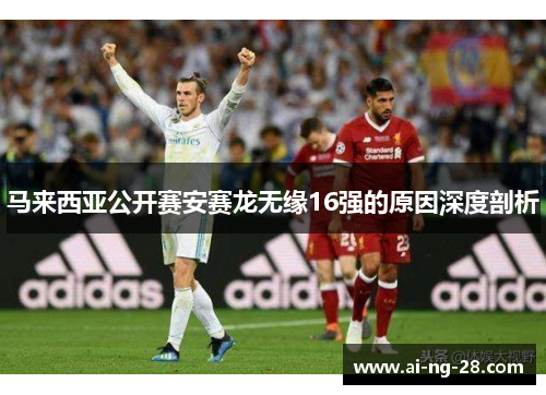 马来西亚公开赛安赛龙无缘16强的原因深度剖析 马来西亚公开赛安赛龙无缘16强的原因深度剖析