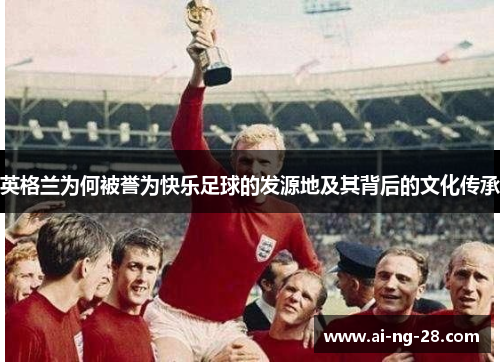 英格兰为何被誉为快乐足球的发源地及其背后的文化传承 英格兰为何被誉为快乐足球的发源地及其背后的文化传承