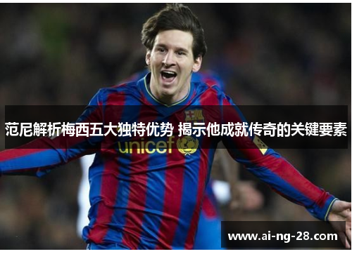 范尼解析梅西五大独特优势 揭示他成就传奇的关键要素 范尼解析梅西五大独特优势 揭示他成就传奇的关键要素