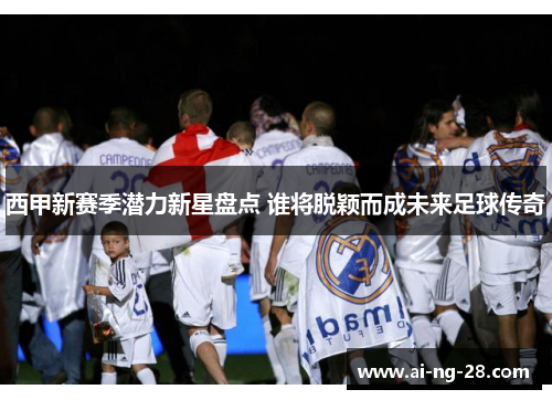 西甲新赛季潜力新星盘点 谁将脱颖而成未来足球传奇