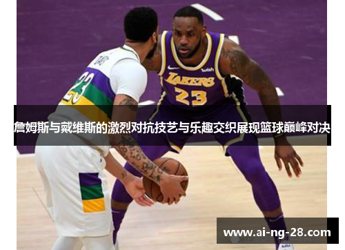 詹姆斯与戴维斯的激烈对抗技艺与乐趣交织展现篮球巅峰对决