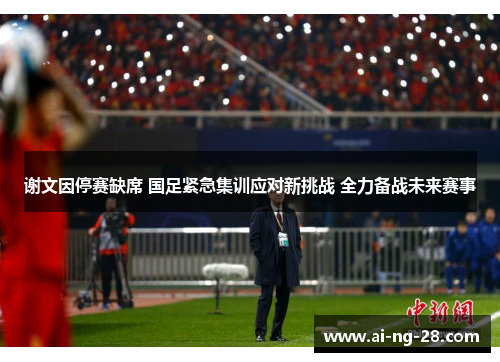 谢文因停赛缺席 国足紧急集训应对新挑战 全力备战未来赛事