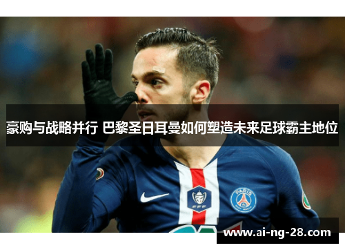 豪购与战略并行 巴黎圣日耳曼如何塑造未来足球霸主地位