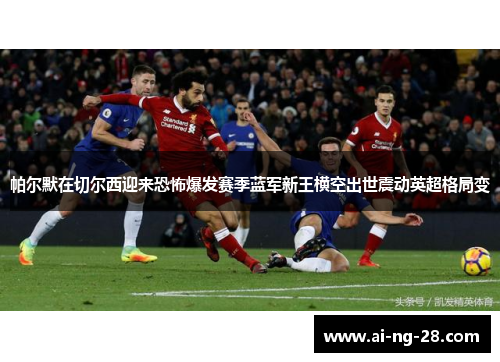 帕尔默在切尔西迎来恐怖爆发赛季蓝军新王横空出世震动英超格局变