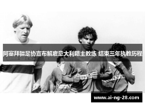 阿塞拜疆足协宣布解雇意大利籍主教练 结束三年执教历程 阿塞拜疆足协宣布解雇意大利籍主教练 结束三年执教历程