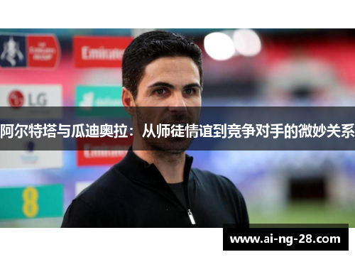 阿尔特塔与瓜迪奥拉:从师徒情谊到竞争对手的微妙关系 阿尔特塔与瓜迪奥拉:从师徒情谊到竞争对手的微妙关系