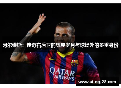 阿尔维斯:传奇右后卫的辉煌岁月与球场外的多重身份 阿尔维斯:传奇右后卫的辉煌岁月与球场外的多重身份