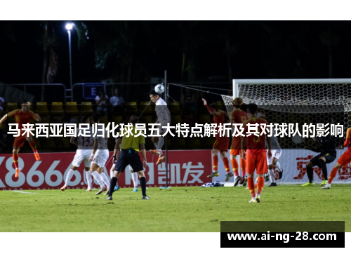 马来西亚国足归化球员五大特点解析及其对球队的影响
